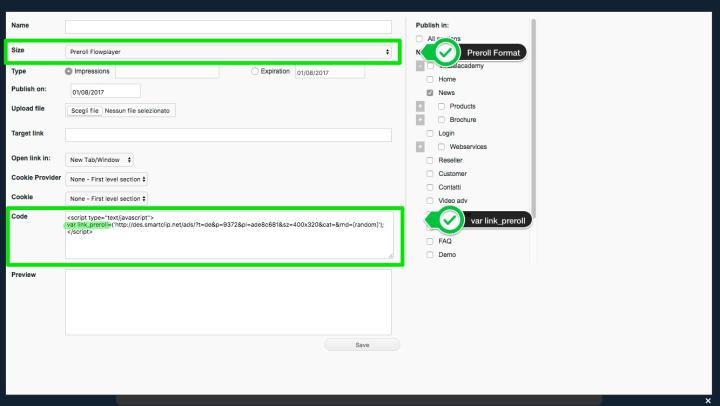 </br><p>Create a new banner with the correct format (<strong>Preroll Flowplayer</strong> or <strong>Preroll Video</strong>).<br />(<a href="video/banner/3297/How-to-manage-banners.html" target="_blank" title="How to manage banners">Read here</a> for more information about banner creation)</p> <p>In the code to be inserted in the banner must absolutely be the&nbsp;<strong>var link_preroll </strong>declaration, as in the screen above.<br /><br />Then, like&nbsp;in any new banner, select the section(s) where the preroll must be displayed.</p>