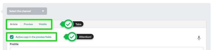 The Tabs <strong>Article / Preview / Mobile</strong> (the latter may not be active on your cms) <br>allow you to differentiate the content fields<br> between the extended version of the article, its preview and the version displayed on the mobile. <br> To ensure that the fields are the same in all views, make sure that the <strong>"Active copy in the preview fields"</strong> field is checked.