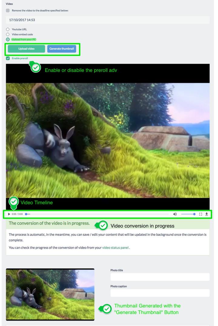 <strong>Upload from your PC</strong> <br>To upload a video from your PC simply press the "Upload Video" button, <br>select the video and upload it. <br>It will begin the conversion process of the video in background<br> during which you can still save the content and edit it. <br><br>In this case, you can generate thumbnail of any moment of the video <br>simply by moving along the video's timeline and, once you've chosen the frame,<br> press "Generate thumb". <br><br> Here you can also enable or disable the video preroll
